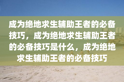 成为绝地求生辅助王者的必备技巧，成为绝地求生辅助王者的必备技巧是什么，成为绝地求生辅助王者的必备技巧
