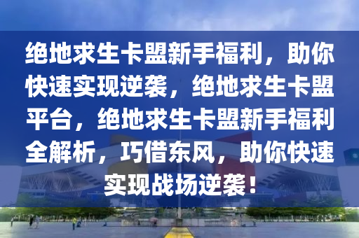 绝地求生卡盟新手福利，助你快速实现逆袭，绝地求生卡盟平台，绝地求生卡盟新手福利全解析，巧借东风，助你快速实现战场逆袭！