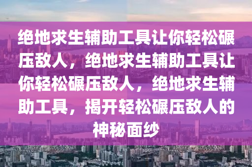 绝地求生辅助工具让你轻松碾压敌人，绝地求生辅助工具让你轻松碾压敌人，绝地求生辅助工具，揭开轻松碾压敌人的神秘面纱