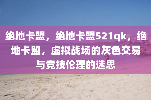 绝地卡盟，绝地卡盟521qk，绝地卡盟，虚拟战场的灰色交易与竞技伦理的迷思