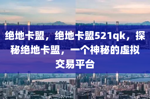 绝地卡盟，绝地卡盟521qk，探秘绝地卡盟，一个神秘的虚拟交易平台