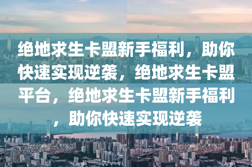 绝地求生卡盟新手福利，助你快速实现逆袭，绝地求生卡盟平台，绝地求生卡盟新手福利，助你快速实现逆袭