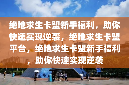 绝地求生卡盟新手福利，助你快速实现逆袭，绝地求生卡盟平台，绝地求生卡盟新手福利，助你快速实现逆袭