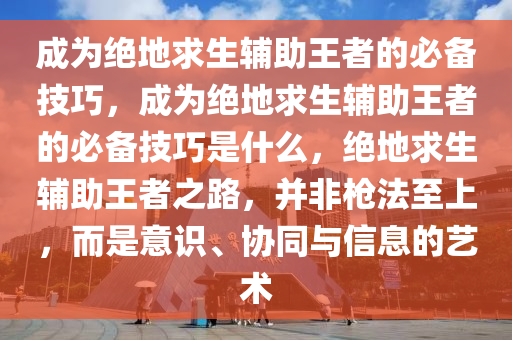 成为绝地求生辅助王者的必备技巧，成为绝地求生辅助王者的必备技巧是什么，绝地求生辅助王者之路，并非枪法至上，而是意识、协同与信息的艺术