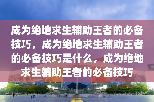 成为绝地求生辅助王者的必备技巧，成为绝地求生辅助王者的必备技巧是什么，成为绝地求生辅助王者的必备技巧