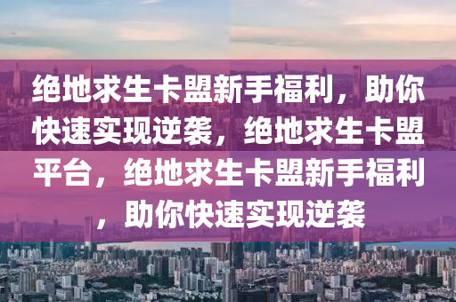 绝地求生卡盟新手福利，助你快速实现逆袭，绝地求生卡盟平台，绝地求生卡盟新手福利，助你快速实现逆袭