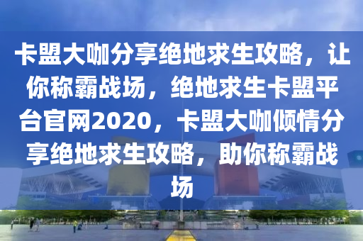 卡盟大咖分享绝地求生攻略，让你称霸战场，绝地求生卡盟平台官网2020，卡盟大咖倾情分享绝地求生攻略，助你称霸战场