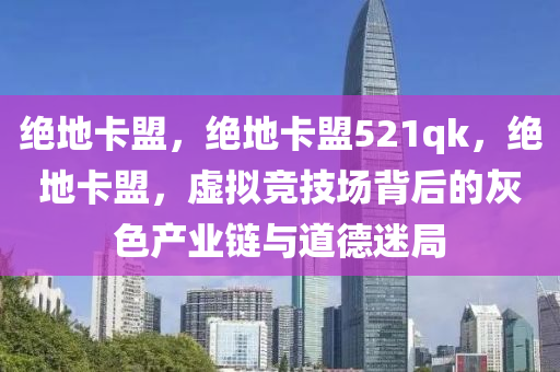 绝地卡盟，绝地卡盟521qk，绝地卡盟，虚拟竞技场背后的灰色产业链与道德迷局
