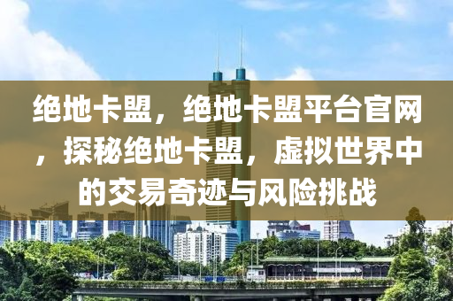 绝地卡盟，绝地卡盟平台官网，探秘绝地卡盟，虚拟世界中的交易奇迹与风险挑战