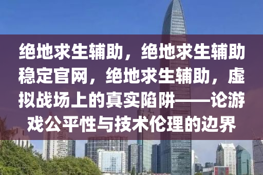 绝地求生辅助，绝地求生辅助稳定官网，绝地求生辅助，虚拟战场上的真实陷阱——论游戏公平性与技术伦理的边界