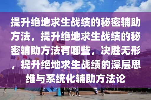提升绝地求生战绩的秘密辅助方法，提升绝地求生战绩的秘密辅助方法有哪些，决胜无形，提升绝地求生战绩的深层思维与系统化辅助方法论