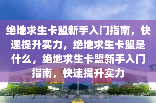 绝地求生卡盟新手入门指南，快速提升实力，绝地求生卡盟是什么，绝地求生卡盟新手入门指南，快速提升实力