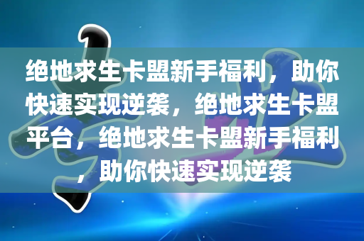 绝地求生卡盟新手福利，助你快速实现逆袭，绝地求生卡盟平台，绝地求生卡盟新手福利，助你快速实现逆袭