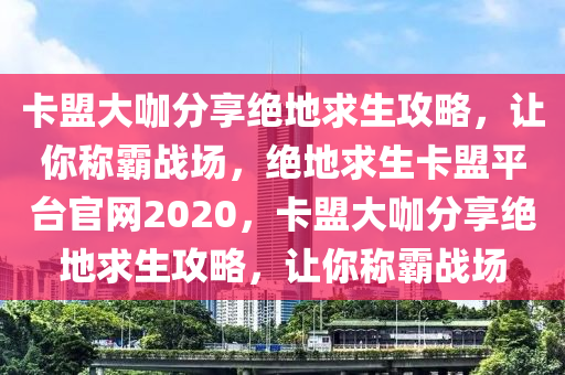 卡盟大咖分享绝地求生攻略，让你称霸战场，绝地求生卡盟平台官网2020，卡盟大咖分享绝地求生攻略，让你称霸战场