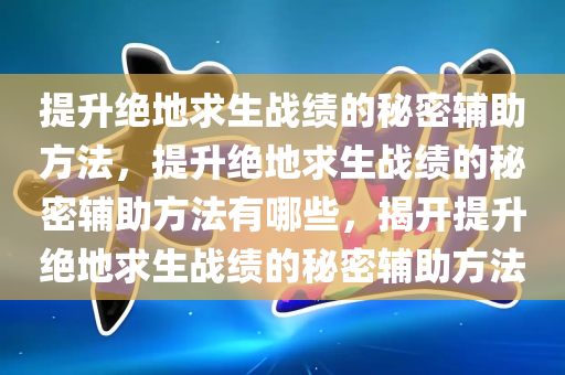 提升绝地求生战绩的秘密辅助方法，提升绝地求生战绩的秘密辅助方法有哪些，揭开提升绝地求生战绩的秘密辅助方法