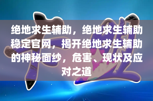 绝地求生辅助，绝地求生辅助稳定官网，揭开绝地求生辅助的神秘面纱，危害、现状及应对之道