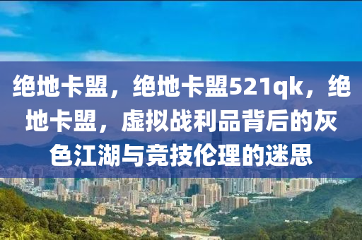 绝地卡盟，绝地卡盟521qk，绝地卡盟，虚拟战利品背后的灰色江湖与竞技伦理的迷思