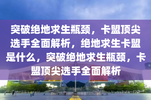 突破绝地求生瓶颈，卡盟顶尖选手全面解析，绝地求生卡盟是什么，突破绝地求生瓶颈，卡盟顶尖选手全面解析