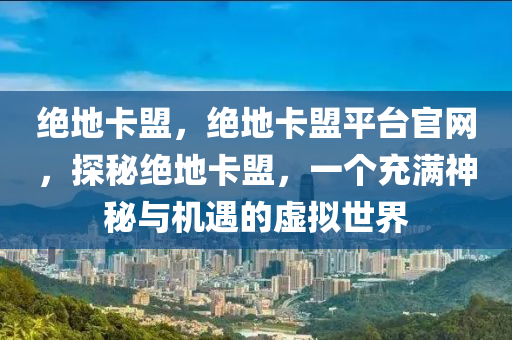 绝地卡盟，绝地卡盟平台官网，探秘绝地卡盟，一个充满神秘与机遇的虚拟世界