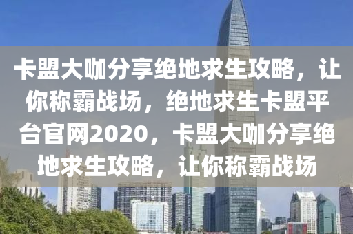 卡盟大咖分享绝地求生攻略，让你称霸战场，绝地求生卡盟平台官网2020，卡盟大咖分享绝地求生攻略，让你称霸战场