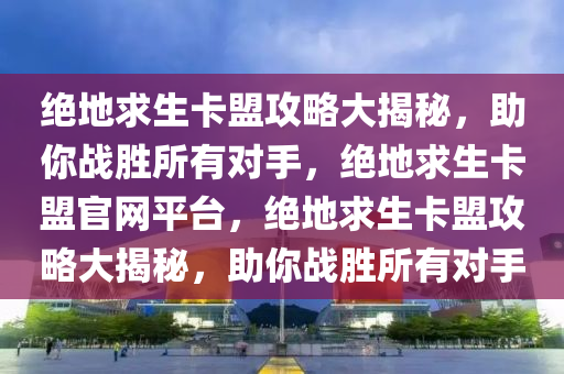 绝地求生卡盟攻略大揭秘，助你战胜所有对手，绝地求生卡盟官网平台，绝地求生卡盟攻略大揭秘，助你战胜所有对手