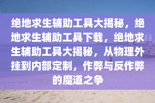 绝地求生辅助工具大揭秘，绝地求生辅助工具下载，绝地求生辅助工具大揭秘，从物理外挂到内部定制，作弊与反作弊的魔道之争