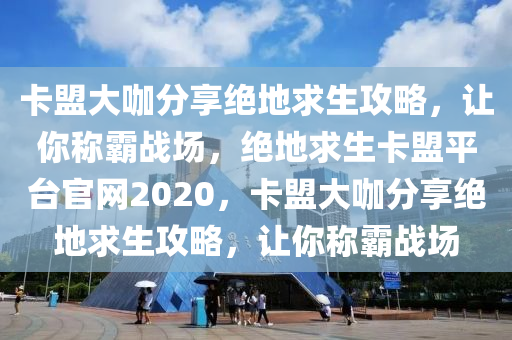 卡盟大咖分享绝地求生攻略，让你称霸战场，绝地求生卡盟平台官网2020，卡盟大咖分享绝地求生攻略，让你称霸战场