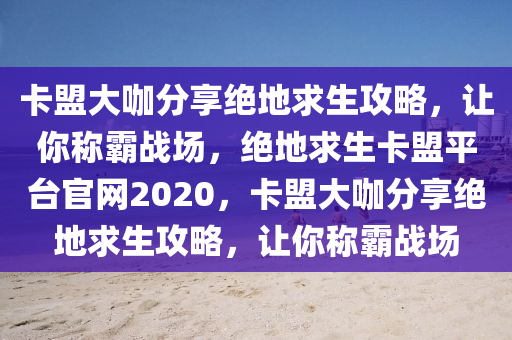 卡盟大咖分享绝地求生攻略，让你称霸战场，绝地求生卡盟平台官网2020，卡盟大咖分享绝地求生攻略，让你称霸战场