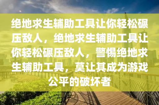 绝地求生辅助工具让你轻松碾压敌人，绝地求生辅助工具让你轻松碾压敌人，警惕绝地求生辅助工具，莫让其成为游戏公平的破坏者