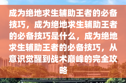 成为绝地求生辅助王者的必备技巧，成为绝地求生辅助王者的必备技巧是什么，成为绝地求生辅助王者的必备技巧，从意识觉醒到战术巅峰的完全攻略