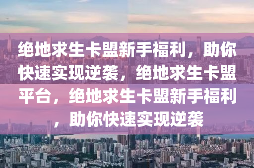绝地求生卡盟新手福利，助你快速实现逆袭，绝地求生卡盟平台，绝地求生卡盟新手福利，助你快速实现逆袭