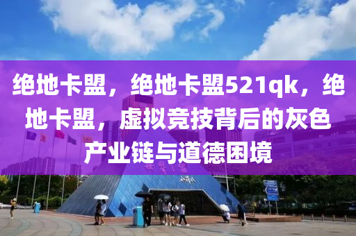 绝地卡盟，绝地卡盟521qk，绝地卡盟，虚拟竞技背后的灰色产业链与道德困境