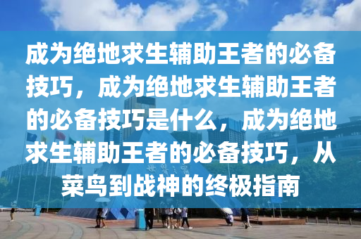 成为绝地求生辅助王者的必备技巧，成为绝地求生辅助王者的必备技巧是什么，成为绝地求生辅助王者的必备技巧，从菜鸟到战神的终极指南