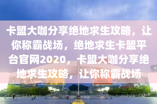 卡盟大咖分享绝地求生攻略，让你称霸战场，绝地求生卡盟平台官网2020，卡盟大咖分享绝地求生攻略，让你称霸战场