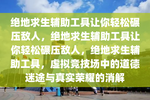 绝地求生辅助工具让你轻松碾压敌人，绝地求生辅助工具让你轻松碾压敌人，绝地求生辅助工具，虚拟竞技场中的道德迷途与真实荣耀的消解