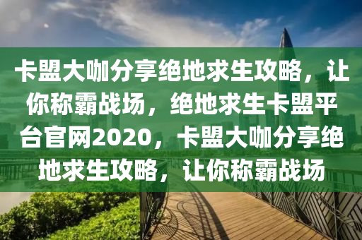 卡盟大咖分享绝地求生攻略，让你称霸战场，绝地求生卡盟平台官网2020，卡盟大咖分享绝地求生攻略，让你称霸战场