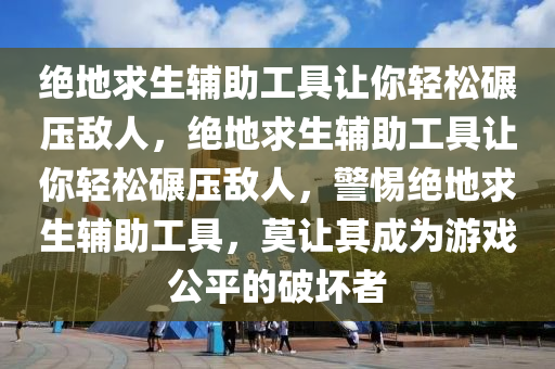 绝地求生辅助工具让你轻松碾压敌人，绝地求生辅助工具让你轻松碾压敌人，警惕绝地求生辅助工具，莫让其成为游戏公平的破坏者