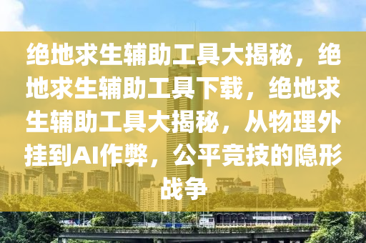 绝地求生辅助工具大揭秘，绝地求生辅助工具下载，绝地求生辅助工具大揭秘，从物理外挂到AI作弊，公平竞技的隐形战争
