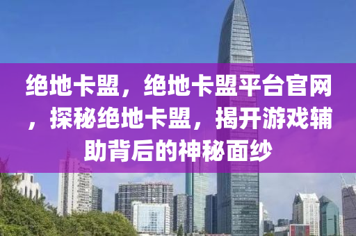 绝地卡盟，绝地卡盟平台官网，探秘绝地卡盟，揭开游戏辅助背后的神秘面纱