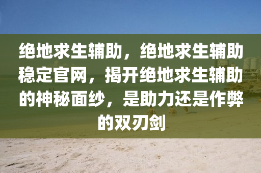 绝地求生辅助，绝地求生辅助稳定官网，揭开绝地求生辅助的神秘面纱，是助力还是作弊的双刃剑