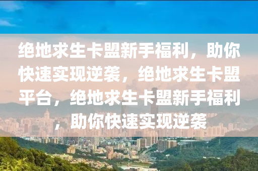 绝地求生卡盟新手福利，助你快速实现逆袭，绝地求生卡盟平台，绝地求生卡盟新手福利，助你快速实现逆袭