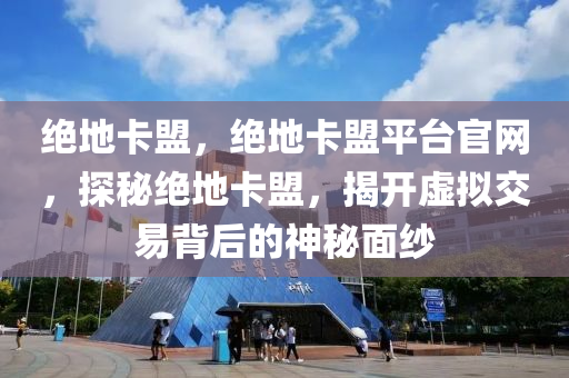 绝地卡盟，绝地卡盟平台官网，探秘绝地卡盟，揭开虚拟交易背后的神秘面纱