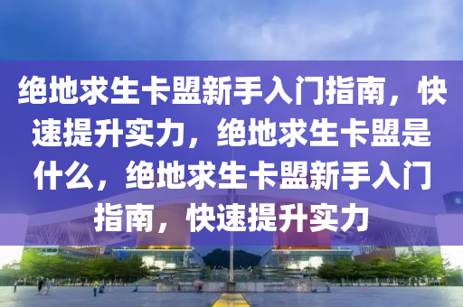 绝地求生卡盟新手入门指南，快速提升实力，绝地求生卡盟是什么，绝地求生卡盟新手入门指南，快速提升实力