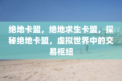 绝地卡盟，绝地求生卡盟，探秘绝地卡盟，虚拟世界中的交易枢纽