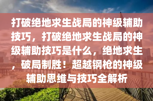 打破绝地求生战局的神级辅助技巧，打破绝地求生战局的神级辅助技巧是什么，绝地求生，破局制胜！超越钢枪的神级辅助思维与技巧全解析