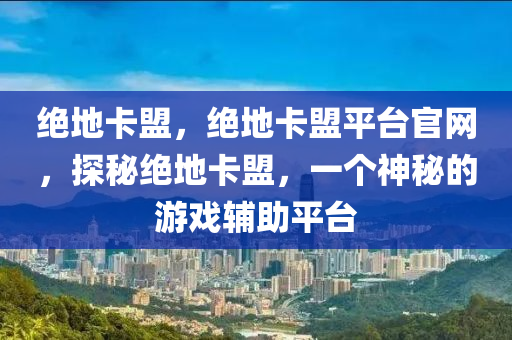 绝地卡盟，绝地卡盟平台官网，探秘绝地卡盟，一个神秘的游戏辅助平台