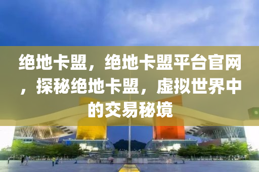 绝地卡盟，绝地卡盟平台官网，探秘绝地卡盟，虚拟世界中的交易秘境