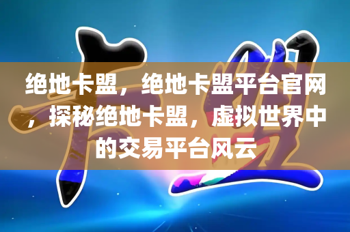 绝地卡盟，绝地卡盟平台官网，探秘绝地卡盟，虚拟世界中的交易平台风云