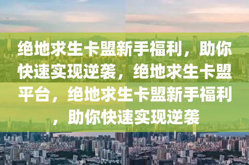 绝地求生卡盟新手福利，助你快速实现逆袭，绝地求生卡盟平台，绝地求生卡盟新手福利，助你快速实现逆袭
