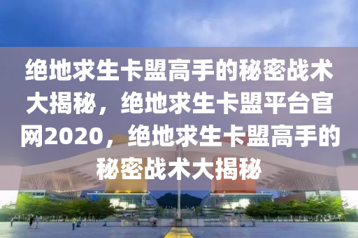 绝地求生卡盟高手的秘密战术大揭秘，绝地求生卡盟平台官网2020，绝地求生卡盟高手的秘密战术大揭秘